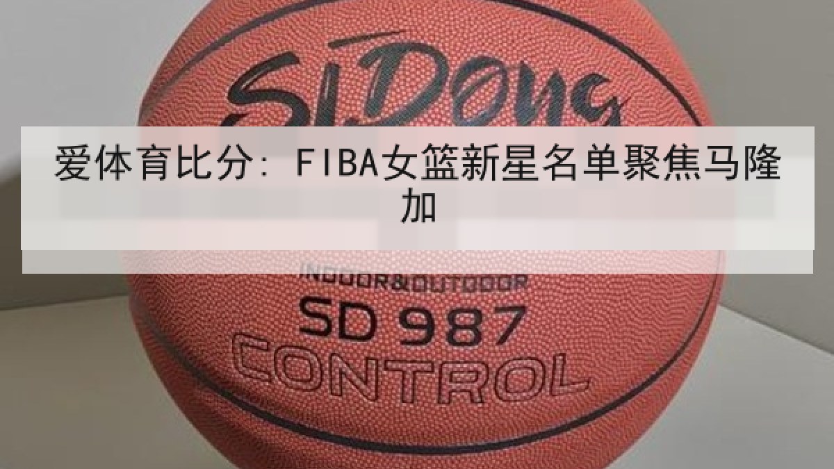 爱体育比分: FIBA女篮新星名单聚焦马隆加 爱体育比分: FIBA女篮新星名单聚焦马隆加