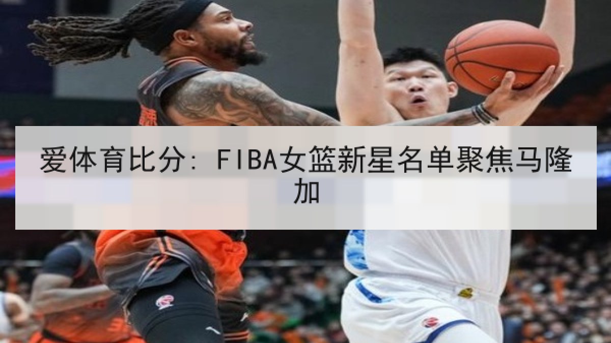 爱体育比分: FIBA女篮新星名单聚焦马隆加 爱体育比分: FIBA女篮新星名单聚焦马隆加